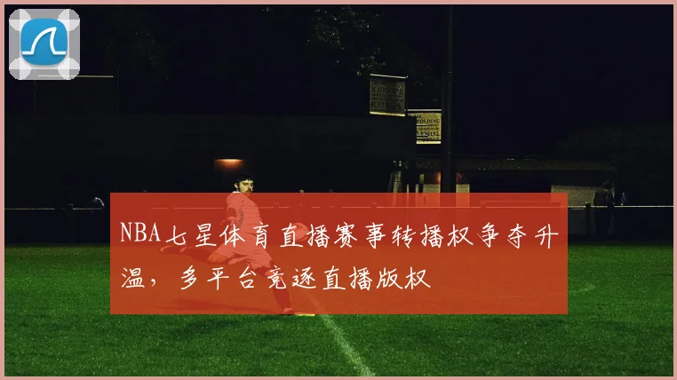 NBA七星体育直播赛事转播权争夺升温，多平台竞逐直播版权