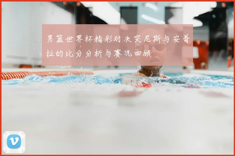 男篮世界杯精彩对决突尼斯与安哥拉的比分分析与赛况回顾