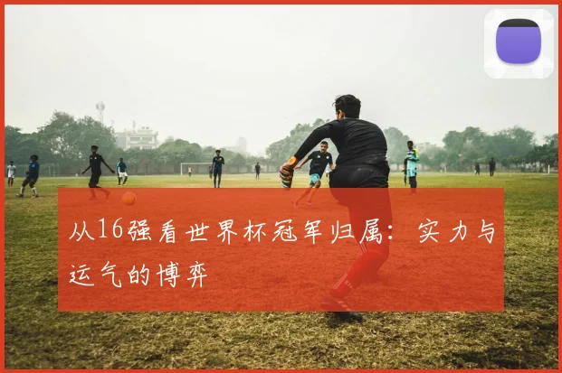 从16强看世界杯冠军归属:实力与运气的博弈