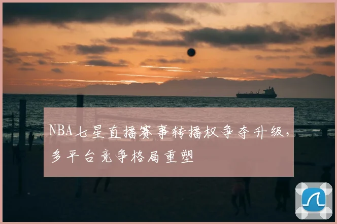 NBA七星直播赛事转播权争夺升级，多平台竞争格局重塑