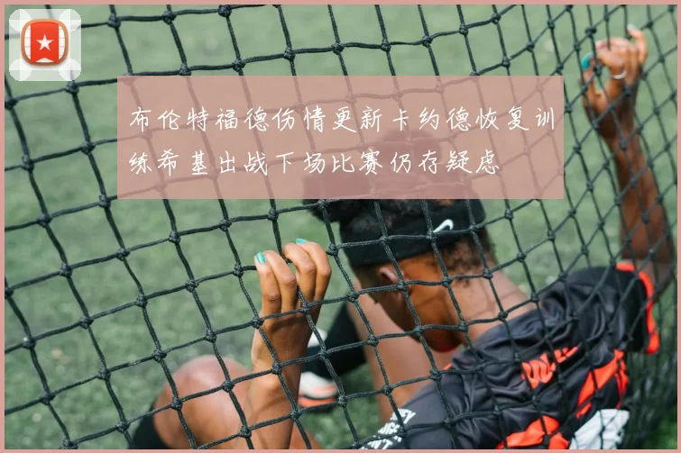 布伦特福德伤情更新卡约德恢复训练希基出战下场比赛仍存疑虑