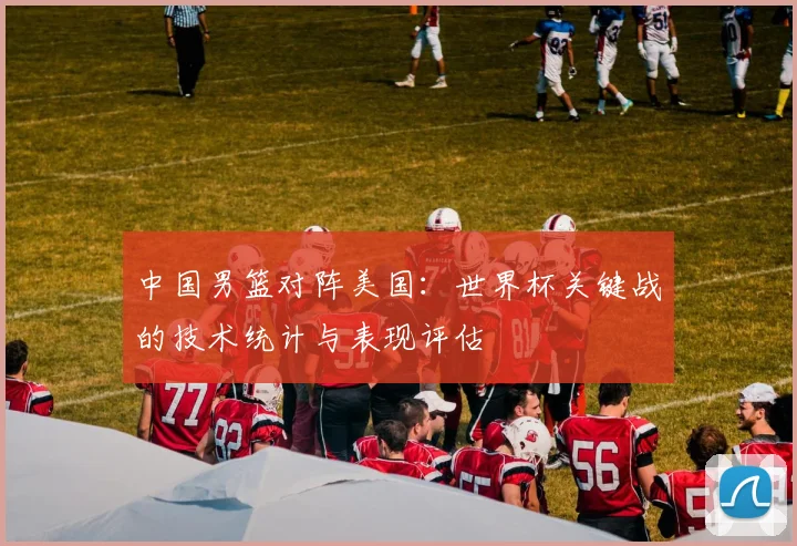 中国男篮对阵美国：世界杯关键战的技术统计与表现评估