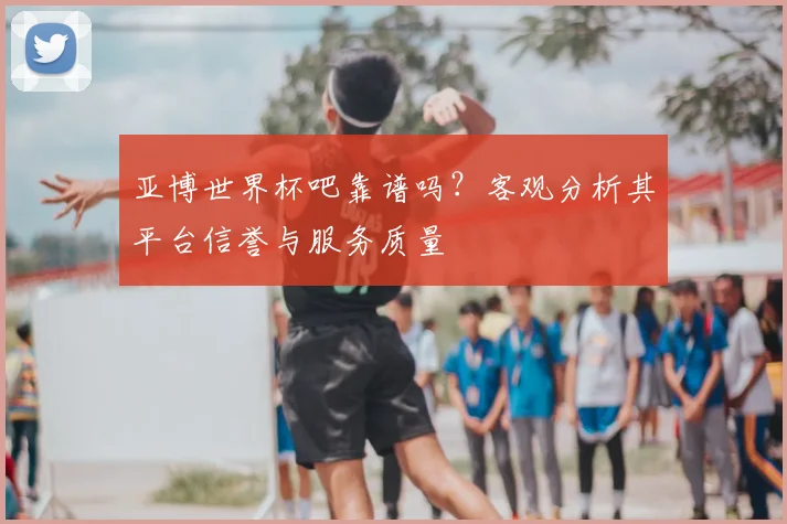亚博世界杯吧靠谱吗?客观分析其平台信誉与服务质量
