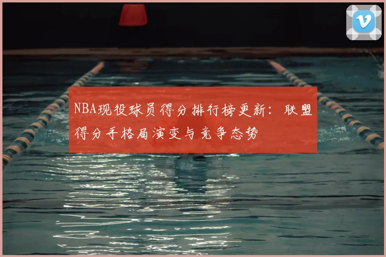NBA现役球员得分排行榜更新：联盟得分手格局演变与竞争态势