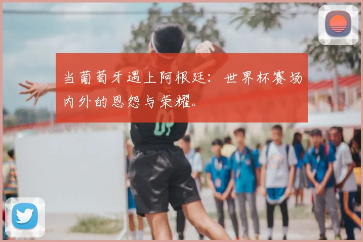 当葡萄牙遇上阿根廷:世界杯赛场内外的恩怨与荣耀。