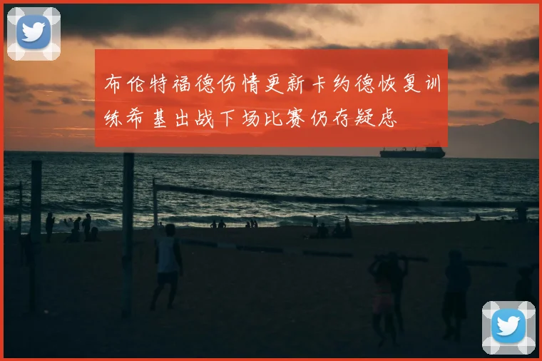 布伦特福德伤情更新卡约德恢复训练希基出战下场比赛仍存疑虑