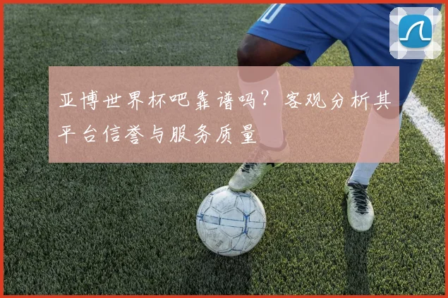 亚博世界杯吧靠谱吗？客观分析其平台信誉与服务质量