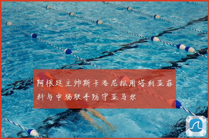 阿根廷主帅斯卡洛尼拟用塔利亚菲科与中场联手防守亚马尔