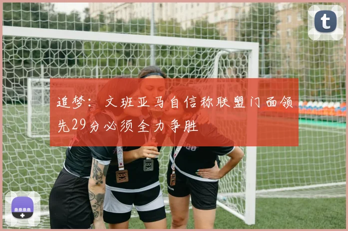 追梦:文班亚马自信称联盟门面领先29分必须全力争胜