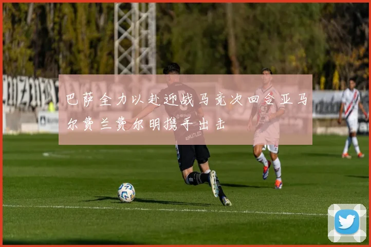 巴萨全力以赴迎战马竞次回合亚马尔费兰费尔明携手出击