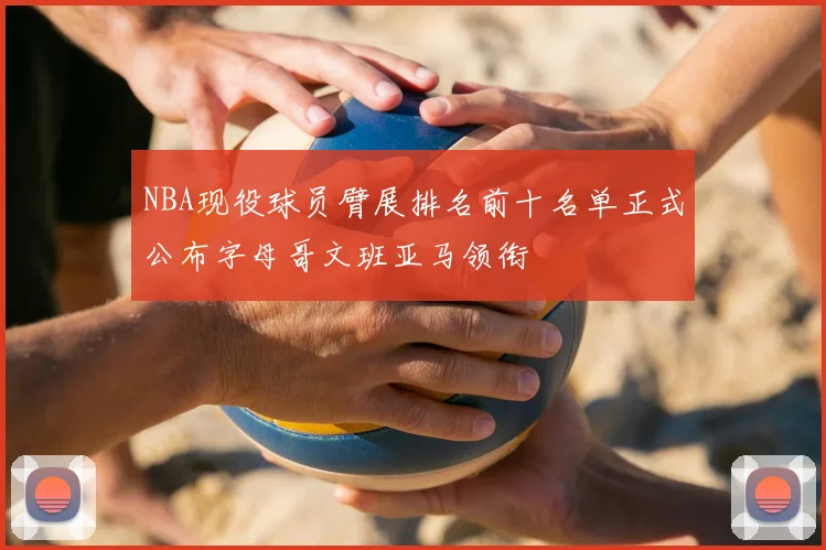 NBA现役球员臂展排名前十名单正式公布字母哥文班亚马领衔