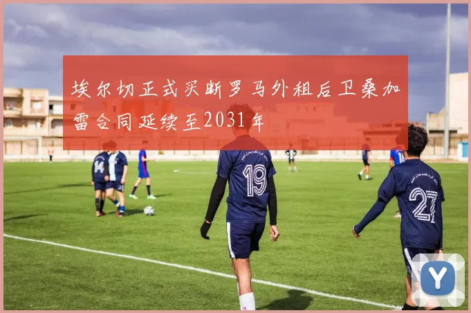 埃尔切正式买断罗马外租后卫桑加雷合同延续至2031年