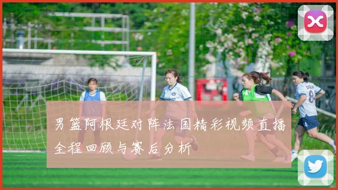 男篮阿根廷对阵法国精彩视频直播全程回顾与赛后分析