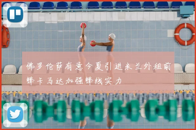 佛罗伦萨有意今夏引进米兰外租前锋卡马达加强锋线实力