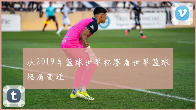 从2019年篮球世界杯赛看世界篮球格局变迁