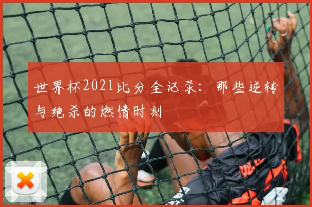 世界杯2021比分全记录:那些逆转与绝杀的燃情时刻
