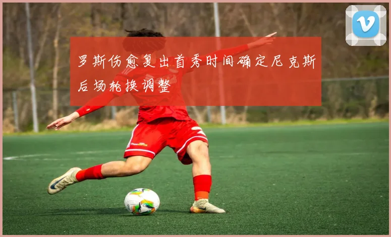 罗斯伤愈复出首秀时间确定尼克斯后场轮换调整