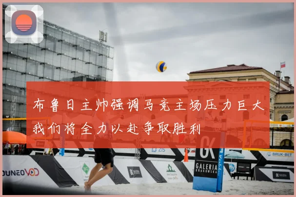 布鲁日主帅强调马竞主场压力巨大我们将全力以赴争取胜利