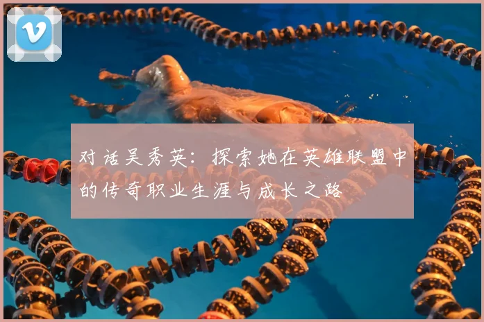 对话吴秀英：探索她在英雄联盟中的传奇职业生涯与成长之路