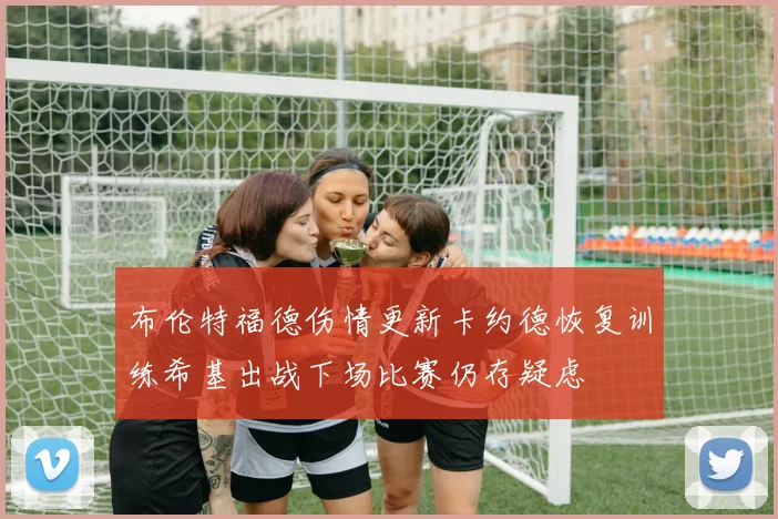 布伦特福德伤情更新卡约德恢复训练希基出战下场比赛仍存疑虑