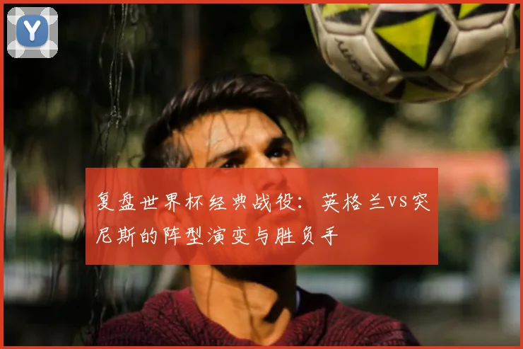 复盘世界杯经典战役:英格兰vs突尼斯的阵型演变与胜负手