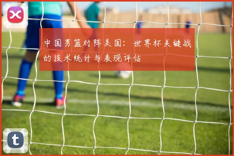 中国男篮对阵美国:世界杯关键战的技术统计与表现评估
