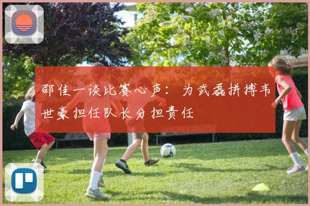 邵佳一谈比赛心声：为武磊拼搏韦世豪担任队长分担责任