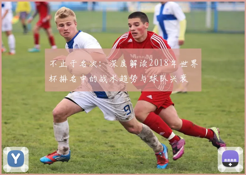 不止于名次:深度解读2018年世界杯排名中的战术趋势与球队兴衰