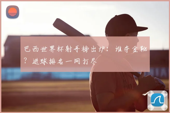 巴西世界杯射手榜出炉:谁夺金靴?进球排名一网打尽