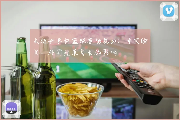 剖析世界杯篮球赛场暴力:冲突瞬间、处罚结果与长远影响