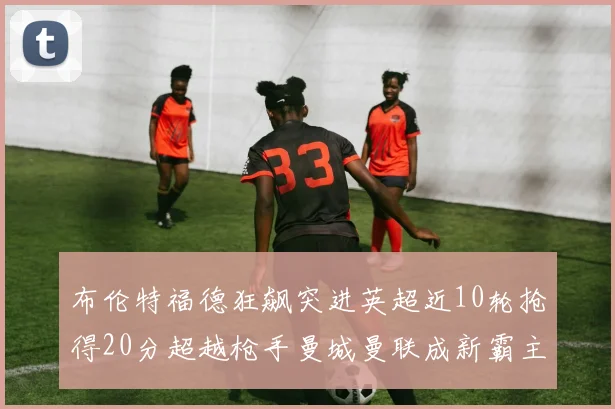 布伦特福德狂飙突进英超近10轮抢得20分超越枪手曼城曼联成新霸主