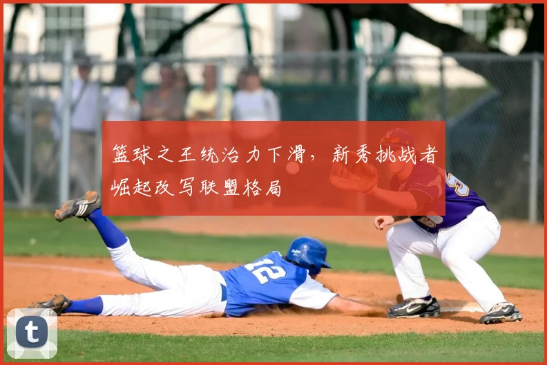 篮球之王统治力下滑,新秀挑战者崛起改写联盟格局