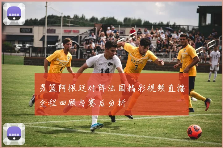 男篮阿根廷对阵法国精彩视频直播全程回顾与赛后分析