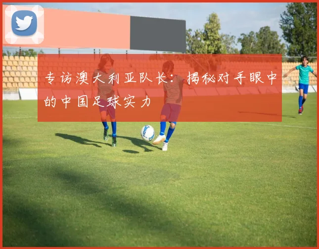 专访澳大利亚队长：揭秘对手眼中的中国足球实力