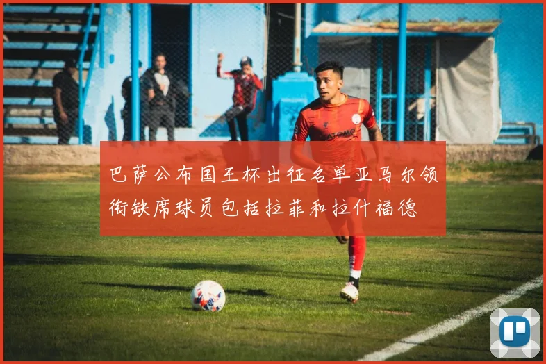 巴萨公布国王杯出征名单亚马尔领衔缺席球员包括拉菲和拉什福德