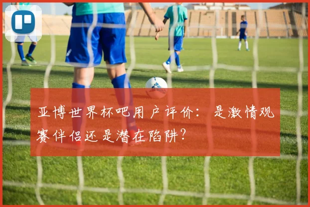 亚博世界杯吧用户评价：是激情观赛伴侣还是潜在陷阱？