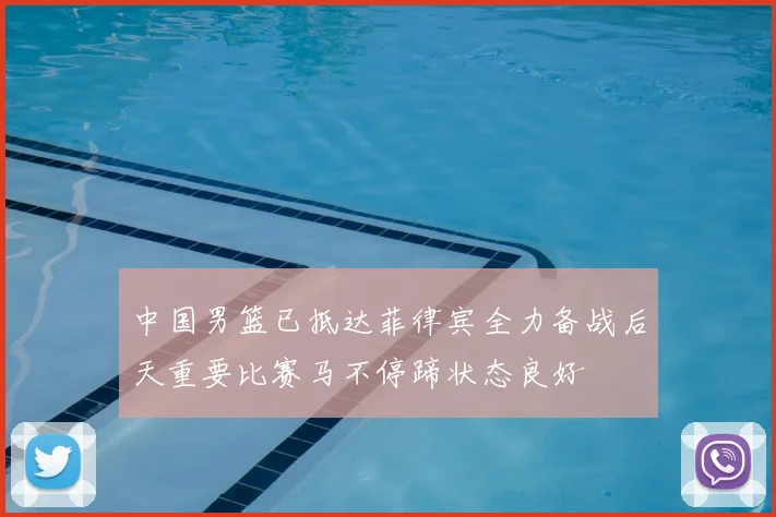 中国男篮已抵达菲律宾全力备战后天重要比赛马不停蹄状态良好