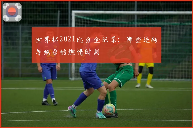 世界杯2021比分全记录:那些逆转与绝杀的燃情时刻