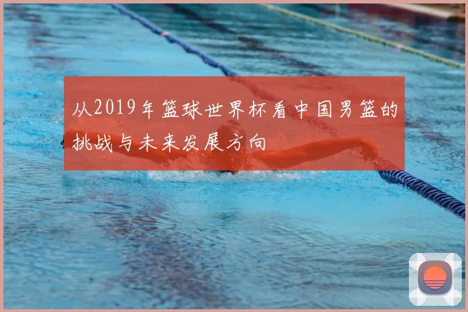 从2019年篮球世界杯看中国男篮的挑战与未来发展方向