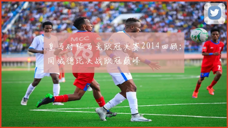 皇马对阵马竞欧冠决赛2014回顾:同城德比决战欧冠巅峰