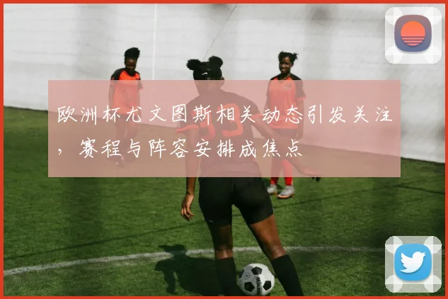 欧洲杯尤文图斯相关动态引发关注，赛程与阵容安排成焦点